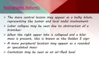 Radiographic features:
 The more central lesions may appear as a bulky hilum,
representing the tumor and local nodal involvement.
 Lobar collapse may be seen due to obstruction of a
bronchus.
 When the right upper lobe is collapsed and a hilar
mass is present, this is known as the Golden S sign.
 A more peripheral location may appear as a rounded
or speculated mass.
 Cavitation may be seen as an air-fluid level
 