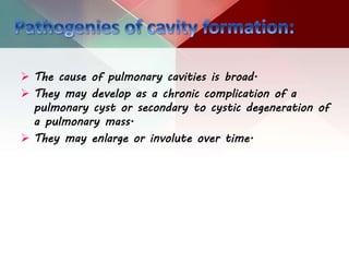  The cause of pulmonary cavities is broad.
 They may develop as a chronic complication of a
pulmonary cyst or secondary to cystic degeneration of
a pulmonary mass.
 They may enlarge or involute over time.
 