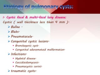 I. Cystic focal & multi-focal lung disease:
Cystic ( wall thickness less than 4 mm ).
Bullae .
Blebs.
Pneumatocele.
Congenital cystic lesions.
 Bronchogenic cyst.
 Congenital adenomatoid malformation.
Infections.
 Hydatid disease.
 Coccidioidomycosis.
 Pneumocystis carinii.
traumatic cysts.
 