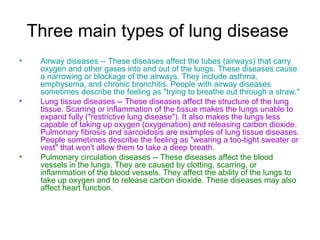 Three main types of lung disease
•    Airway diseases -- These diseases affect the tubes (airways) that carry
     oxygen and other gases into and out of the lungs. These diseases cause
     a narrowing or blockage of the airways. They include asthma,
     emphysema, and chronic bronchitis. People with airway diseases
     sometimes describe the feeling as "trying to breathe out through a straw."
•    Lung tissue diseases -- These diseases affect the structure of the lung
     tissue. Scarring or inflammation of the tissue makes the lungs unable to
     expand fully ("restrictive lung disease"). It also makes the lungs less
     capable of taking up oxygen (oxygenation) and releasing carbon dioxide.
     Pulmonary fibrosis and sarcoidosis are examples of lung tissue diseases.
     People sometimes describe the feeling as "wearing a too-tight sweater or
     vest" that won't allow them to take a deep breath.
•    Pulmonary circulation diseases -- These diseases affect the blood
     vessels in the lungs. They are caused by clotting, scarring, or
     inflammation of the blood vessels. They affect the ability of the lungs to
     take up oxygen and to release carbon dioxide. These diseases may also
     affect heart function.
 