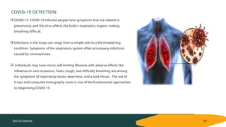 Back to Agenda
COVID-19 DETECTION.
07
 COVID-19. COVID-19 infected people have symptoms that are related to
pneumonia, and the virus affects the body's respiratory organs, making
breathing difficult.
 Infections in the lungs can range from a simple cold to a life-threatening
condition. Symptoms of the respiratory system often accompany infections
caused by coronaviruses.
 Individuals may have minor, self-limiting illnesses with adverse effects like
influenza on rare occasions. Fever, cough, and difficulty breathing are among
the symptoms of respiratory issues, weariness, and a sore throat . The use of
X-rays and computed tomography scans is one of the fundamental approaches
to diagnosing COVID-19.
 