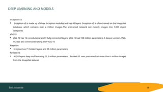 Back to Agenda
DEEP LEARNING AND MODELS
08
inception v3:
 Inception-v3 is made up of three Inception modules and has 48 layers. Inception-v3 is often trained on the ImageNet
database, which contains over a million images. The pretrained network can classify images into 1,000 object
categories
VGG19:
 VGG-16 has 16 convolutional and 3 fully connected layers. VGG-16 had 138 million parameters. A deeper version, VGG-
19, was also constructed along with VGG-16
Xception:
 Xception has 71 hidden layers and 23 million parameters.
ResNet-50:
 At 50 layers deep and featuring 25.5 million parameters. , ResNet-50 was pretrained on more than a million images
from the ImageNet dataset
 