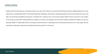 Back to Agenda
CONCLUSION:
11
Diseases affect all living beings, and without proper care, even minor illnesses can become life-threatening. Recent deadly diseases like cancer,
tuberculosis, and especially COVID-19 have posed significant challenges, particularly in densely populated and resource-limited areas due to the
high cost and limited availability of testing kits. To address this, computer vision can be used to detect COVID-19 from X-ray and CT scan images.
In this study, we used CNN models (ResNet-50, Inception_v3, VGG19, and Xception) and found that Xception achieved the highest accuracy for
detecting COVID-19. Additionally, VGG19 and Xception performed best in identifying viral and bacterial pneumonia from X-ray images. We also
introduced a Flask app to automate and deploy the detection system for remote use
 