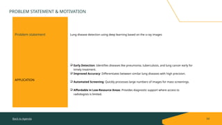 Problem statement Lung disease detection using deep learning based on the x-ray images
APPLICATION
 Early Detection: Identifies diseases like pneumonia, tuberculosis, and lung cancer early for
timely treatment.
 Improved Accuracy: Differentiates between similar lung diseases with high precision.
 Automated Screening: Quickly processes large numbers of images for mass screenings.
 Affordable in Low-Resource Areas: Provides diagnostic support where access to
radiologists is limited.
Back to Agenda 04
PROBLEM STATEMENT & MOTIVATION
 
