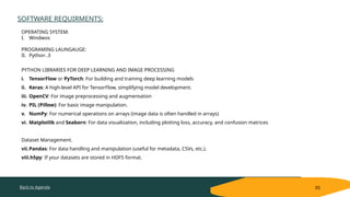 Back to Agenda
SOFTWARE REQUIRMENTS:
05
OPERATING SYSTEM:
I. Windwos
PROGRAMING LAUNGAUGE:
II. Python .3
PYTHON LIBRARIES FOR DEEP LEARNING AND IMAGE PROCESSING
i. TensorFlow or PyTorch: For building and training deep learning models
ii. Keras: A high-level API for TensorFlow, simplifying model development.
iii. OpenCV: For image preprocessing and augmentation
iv. PIL (Pillow): For basic image manipulation.
v. NumPy: For numerical operations on arrays (image data is often handled in arrays)
vi. Matplotlib and Seaborn: For data visualization, including plotting loss, accuracy, and confusion matrices
Dataset Management.
vii.Pandas: For data handling and manipulation (useful for metadata, CSVs, etc.).
viii.h5py: If your datasets are stored in HDF5 format.
 