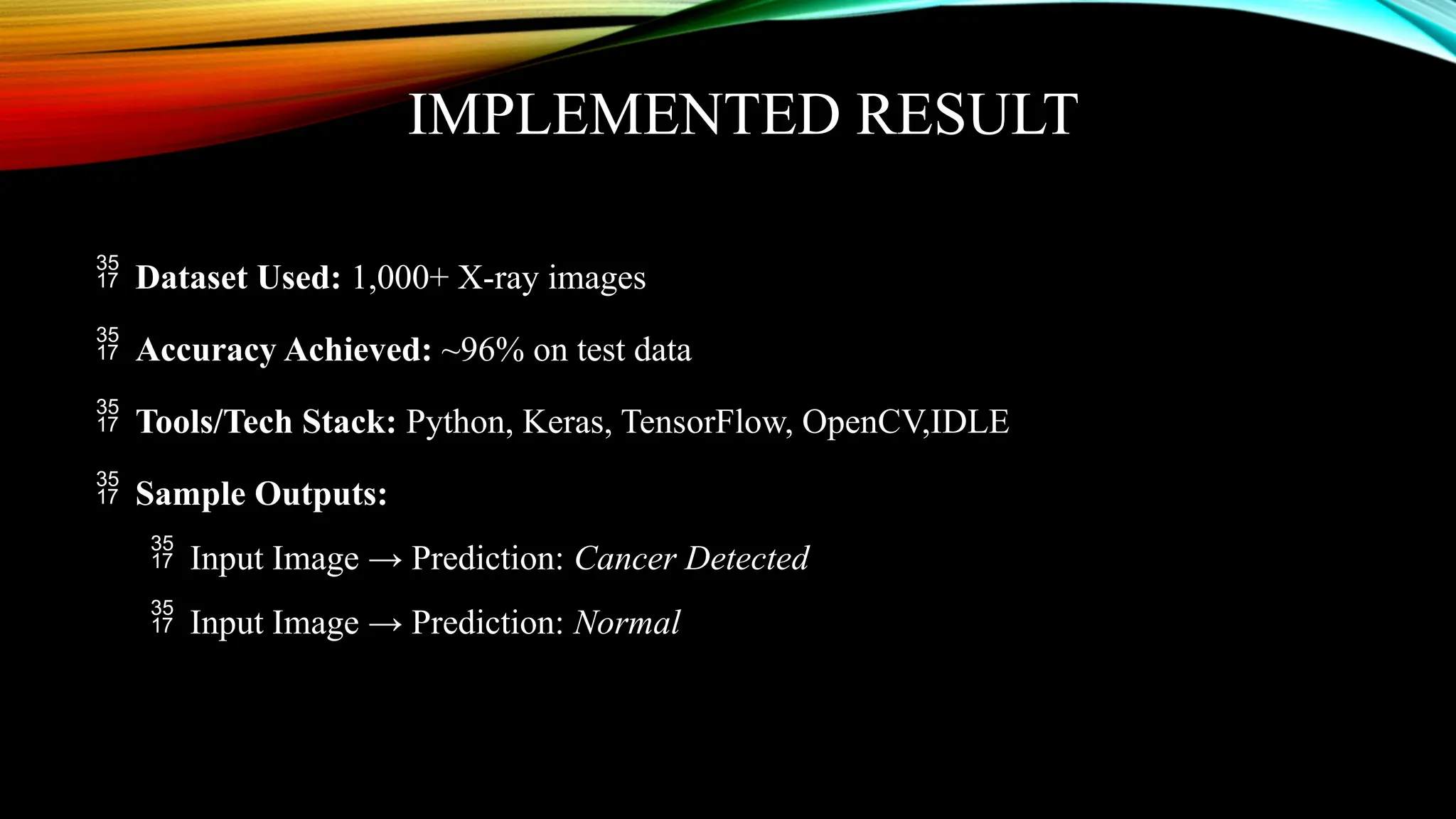 IMPLEMENTED RESULT
 Dataset Used: 1,000+ X-ray images
 Accuracy Achieved: ~96% on test data
 Tools/Tech Stack: Python, Keras, TensorFlow, OpenCV,IDLE
 Sample Outputs:
 Input Image → Prediction: Cancer Detected
 Input Image → Prediction: Normal
 