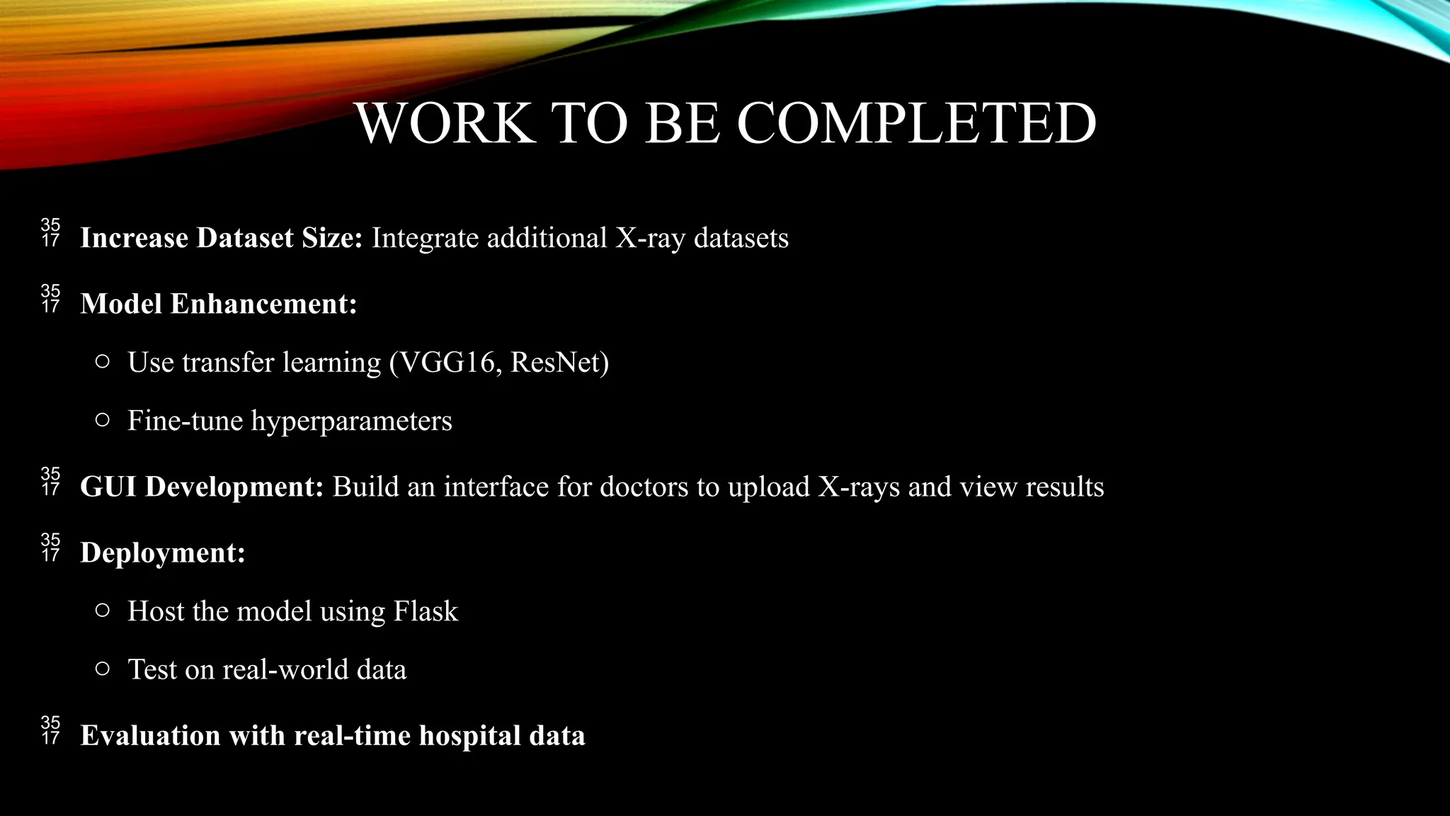 WORK TO BE COMPLETED
 Increase Dataset Size: Integrate additional X-ray datasets
 Model Enhancement:
o Use transfer learning (VGG16, ResNet)
o Fine-tune hyperparameters
 GUI Development: Build an interface for doctors to upload X-rays and view results
 Deployment:
o Host the model using Flask
o Test on real-world data
 Evaluation with real-time hospital data
 