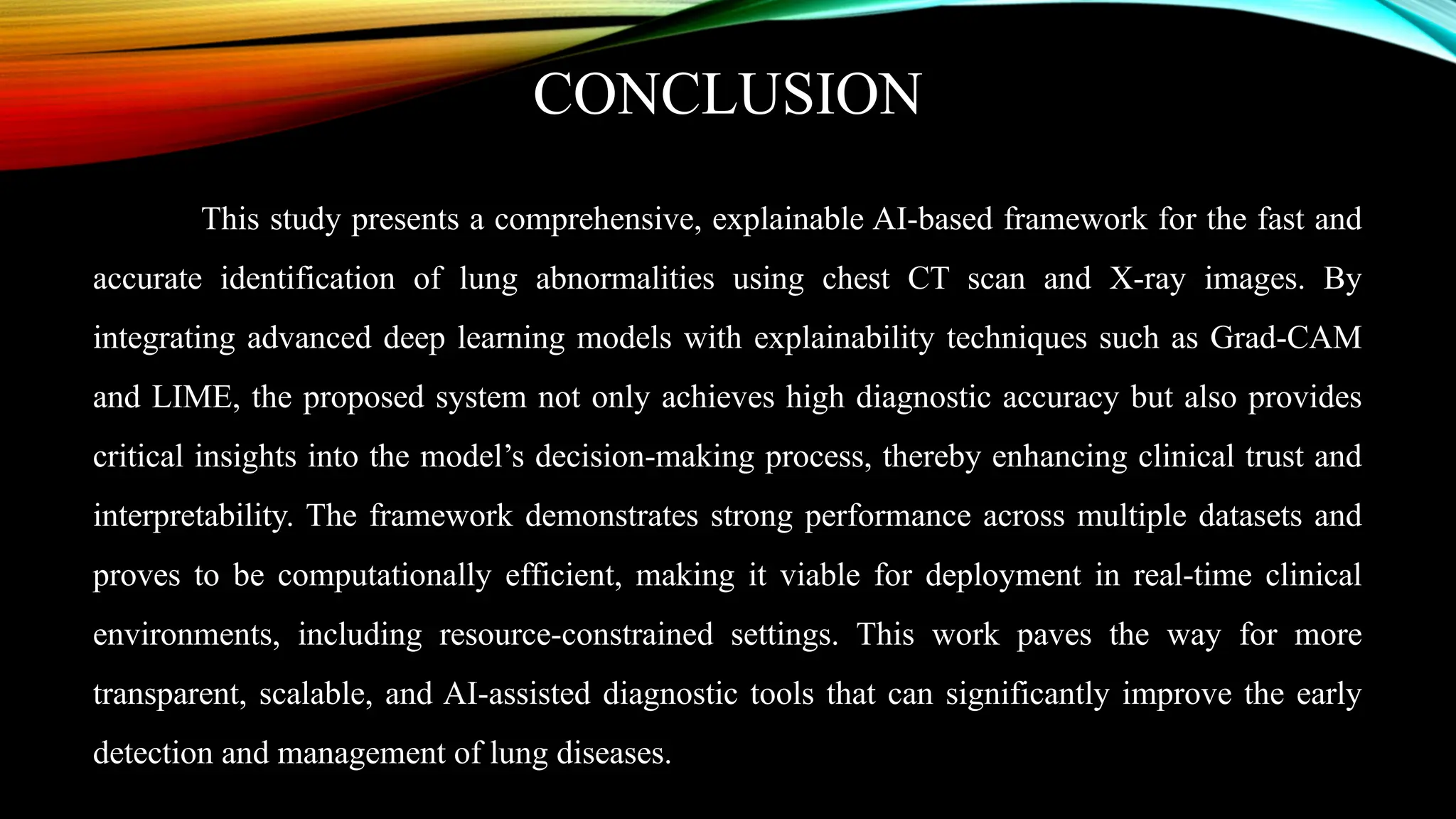 CONCLUSION
This study presents a comprehensive, explainable AI-based framework for the fast and
accurate identification of lung abnormalities using chest CT scan and X-ray images. By
integrating advanced deep learning models with explainability techniques such as Grad-CAM
and LIME, the proposed system not only achieves high diagnostic accuracy but also provides
critical insights into the model’s decision-making process, thereby enhancing clinical trust and
interpretability. The framework demonstrates strong performance across multiple datasets and
proves to be computationally efficient, making it viable for deployment in real-time clinical
environments, including resource-constrained settings. This work paves the way for more
transparent, scalable, and AI-assisted diagnostic tools that can significantly improve the early
detection and management of lung diseases.
 
