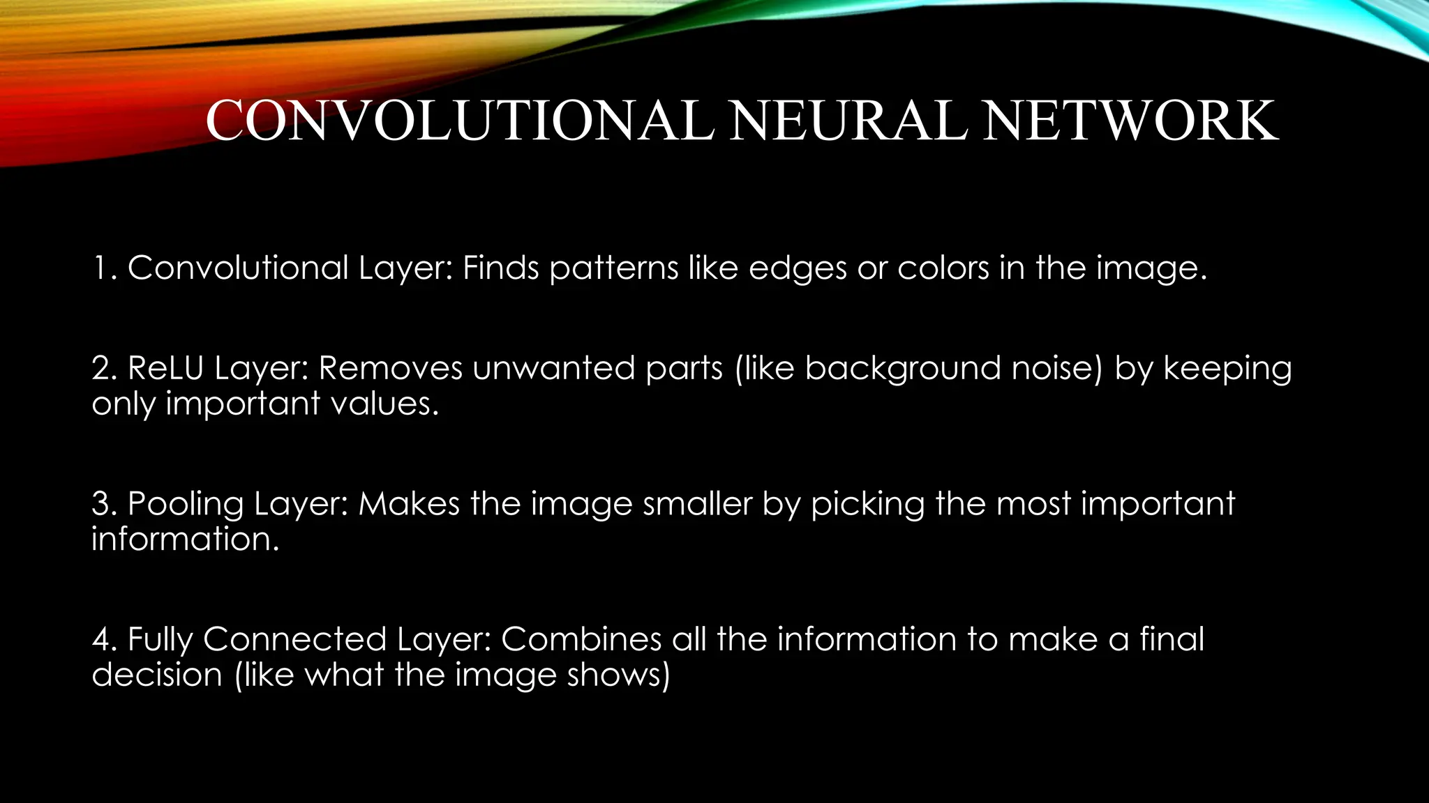 CONVOLUTIONAL NEURAL NETWORK
1. Convolutional Layer: Finds patterns like edges or colors in the image.
2. ReLU Layer: Removes unwanted parts (like background noise) by keeping
only important values.
3. Pooling Layer: Makes the image smaller by picking the most important
information.
4. Fully Connected Layer: Combines all the information to make a final
decision (like what the image shows)
 