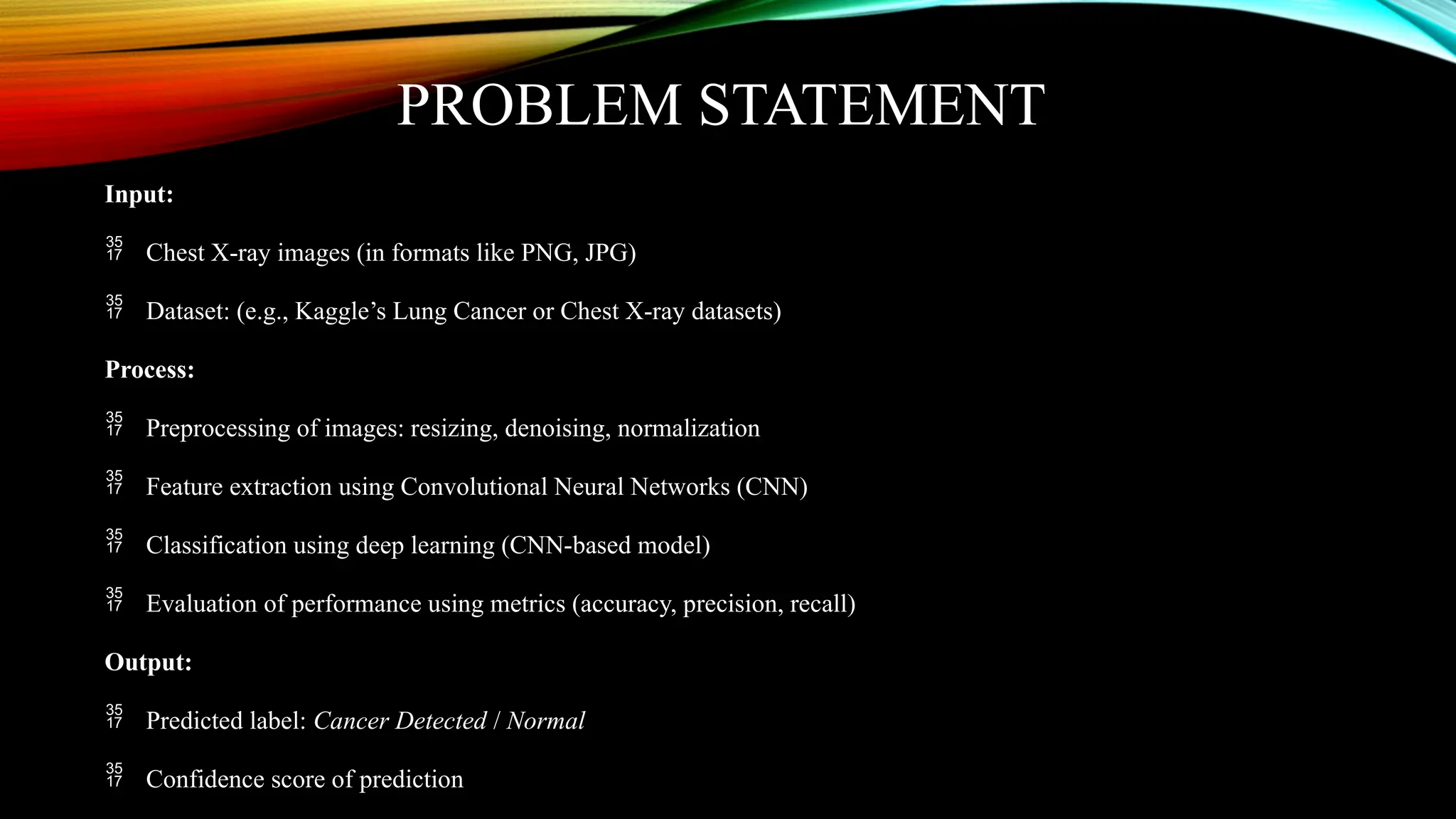 PROBLEM STATEMENT
Input:
 Chest X-ray images (in formats like PNG, JPG)
 Dataset: (e.g., Kaggle’s Lung Cancer or Chest X-ray datasets)
Process:
 Preprocessing of images: resizing, denoising, normalization
 Feature extraction using Convolutional Neural Networks (CNN)
 Classification using deep learning (CNN-based model)
 Evaluation of performance using metrics (accuracy, precision, recall)
Output:
 Predicted label: Cancer Detected / Normal
 Confidence score of prediction
 