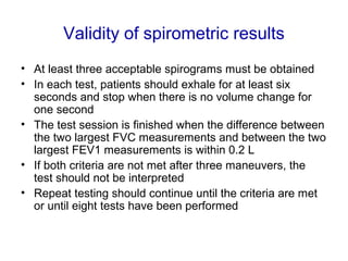 Validity of spirometric results
• At least three acceptable spirograms must be obtained
• In each test, patients should exhale for at least six
seconds and stop when there is no volume change for
one second
• The test session is finished when the difference between
the two largest FVC measurements and between the two
largest FEV1 measurements is within 0.2 L
• If both criteria are not met after three maneuvers, the
test should not be interpreted
• Repeat testing should continue until the criteria are met
or until eight tests have been performed
 