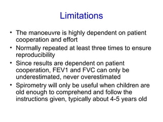 Limitations
• The manoeuvre is highly dependent on patient
cooperation and effort
• Normally repeated at least three times to ensure
reproducibility
• Since results are dependent on patient
cooperation, FEV1 and FVC can only be
underestimated, never overestimated
• Spirometry will only be useful when children are
old enough to comprehend and follow the
instructions given, typically about 4-5 years old
 