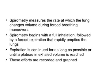• Spirometry measures the rate at which the lung
changes volume during forced breathing
maneuvers
• Spirometry begins with a full inhalation, followed
by a forced expiration that rapidly empties the
lungs
• Expiration is continued for as long as possible or
until a plateau in exhaled volume is reached
• These efforts are recorded and graphed
 