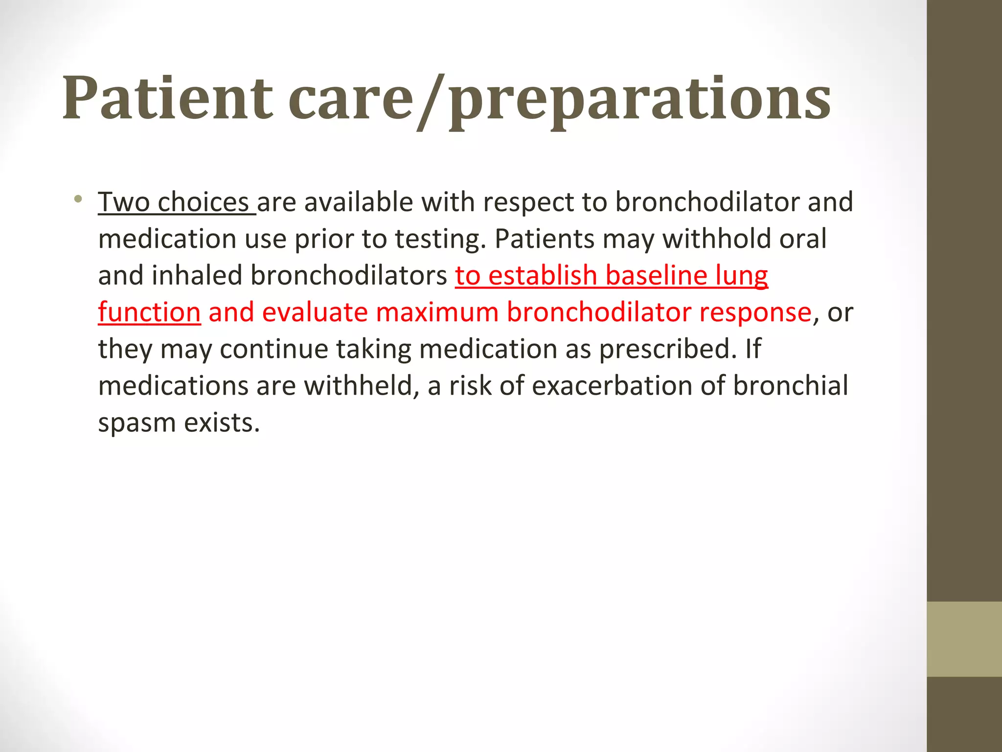 Patient care/preparations
• Two choices are available with respect to bronchodilator and
medication use prior to testing. Patients may withhold oral
and inhaled bronchodilators to establish baseline lung
function and evaluate maximum bronchodilator response, or
they may continue taking medication as prescribed. If
medications are withheld, a risk of exacerbation of bronchial
spasm exists.
 