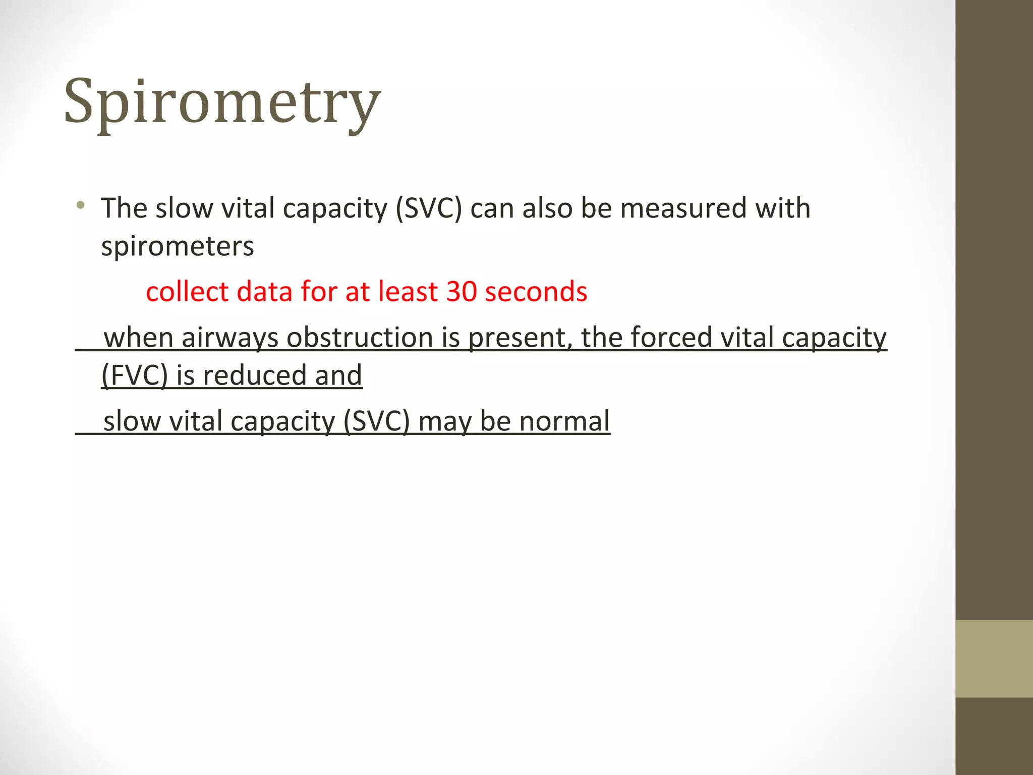 Spirometry
• The slow vital capacity (SVC) can also be measured with
spirometers
collect data for at least 30 seconds
when airways obstruction is present, the forced vital capacity
(FVC) is reduced and
slow vital capacity (SVC) may be normal
 