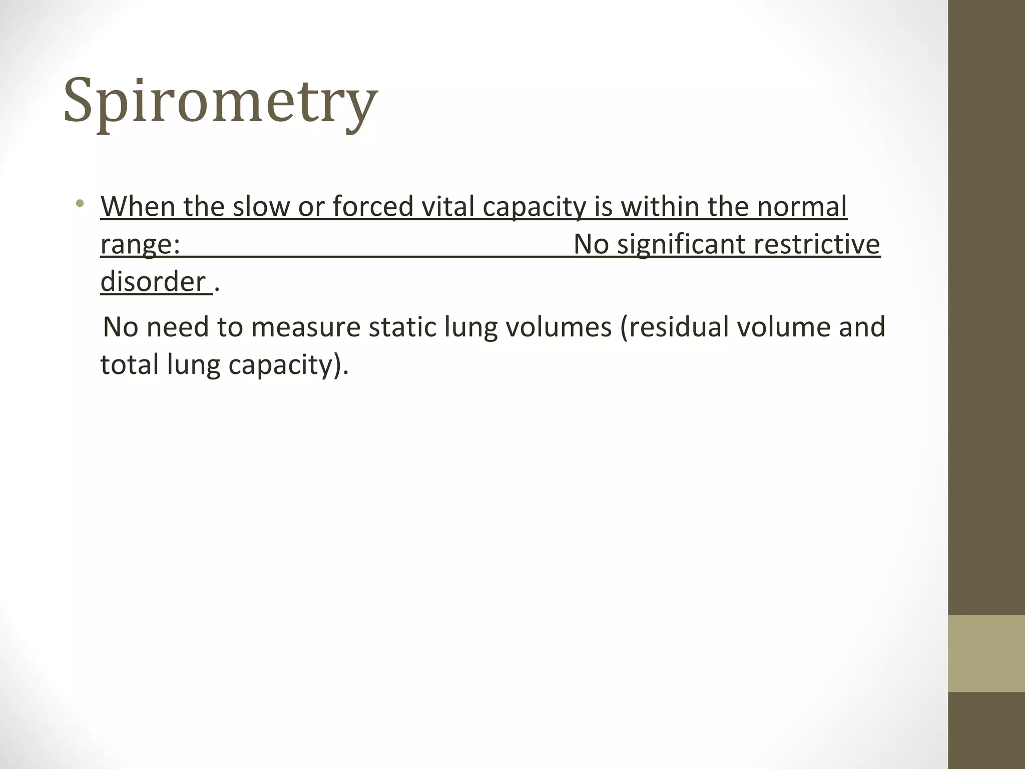 Spirometry
• When the slow or forced vital capacity is within the normal
range: No significant restrictive
disorder .
No need to measure static lung volumes (residual volume and
total lung capacity).
 