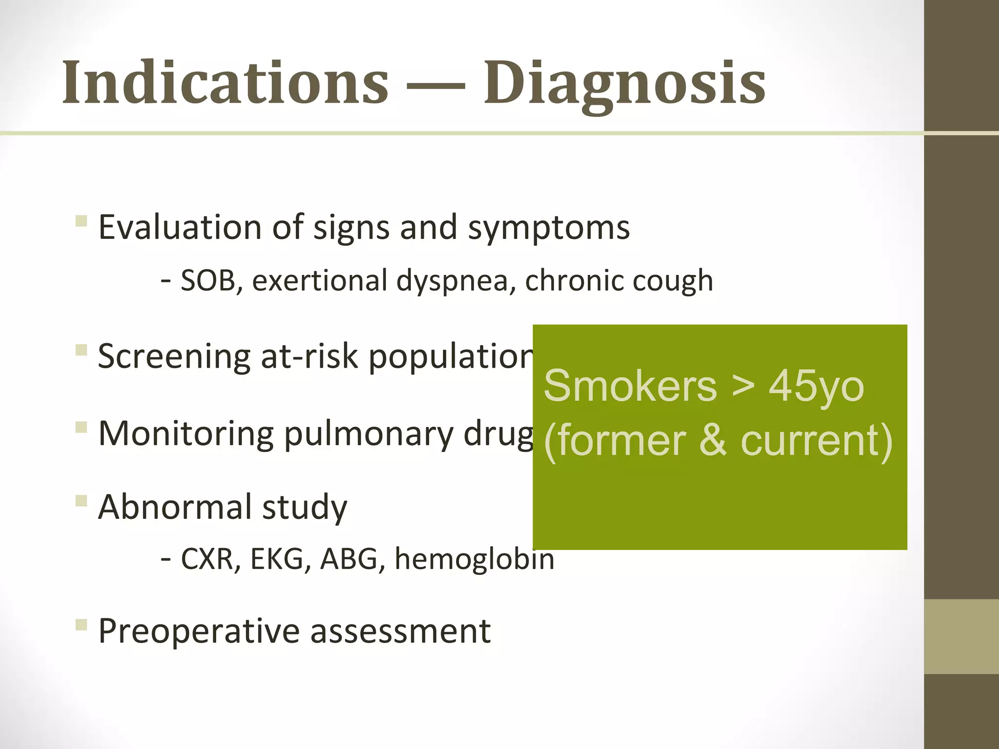 Indications — Diagnosis
 Evaluation of signs and symptoms
- SOB, exertional dyspnea, chronic cough
 Screening at-risk populations
 Monitoring pulmonary drug toxicity
 Abnormal study
- CXR, EKG, ABG, hemoglobin
 Preoperative assessment
Smokers > 45yo
(former & current)
 