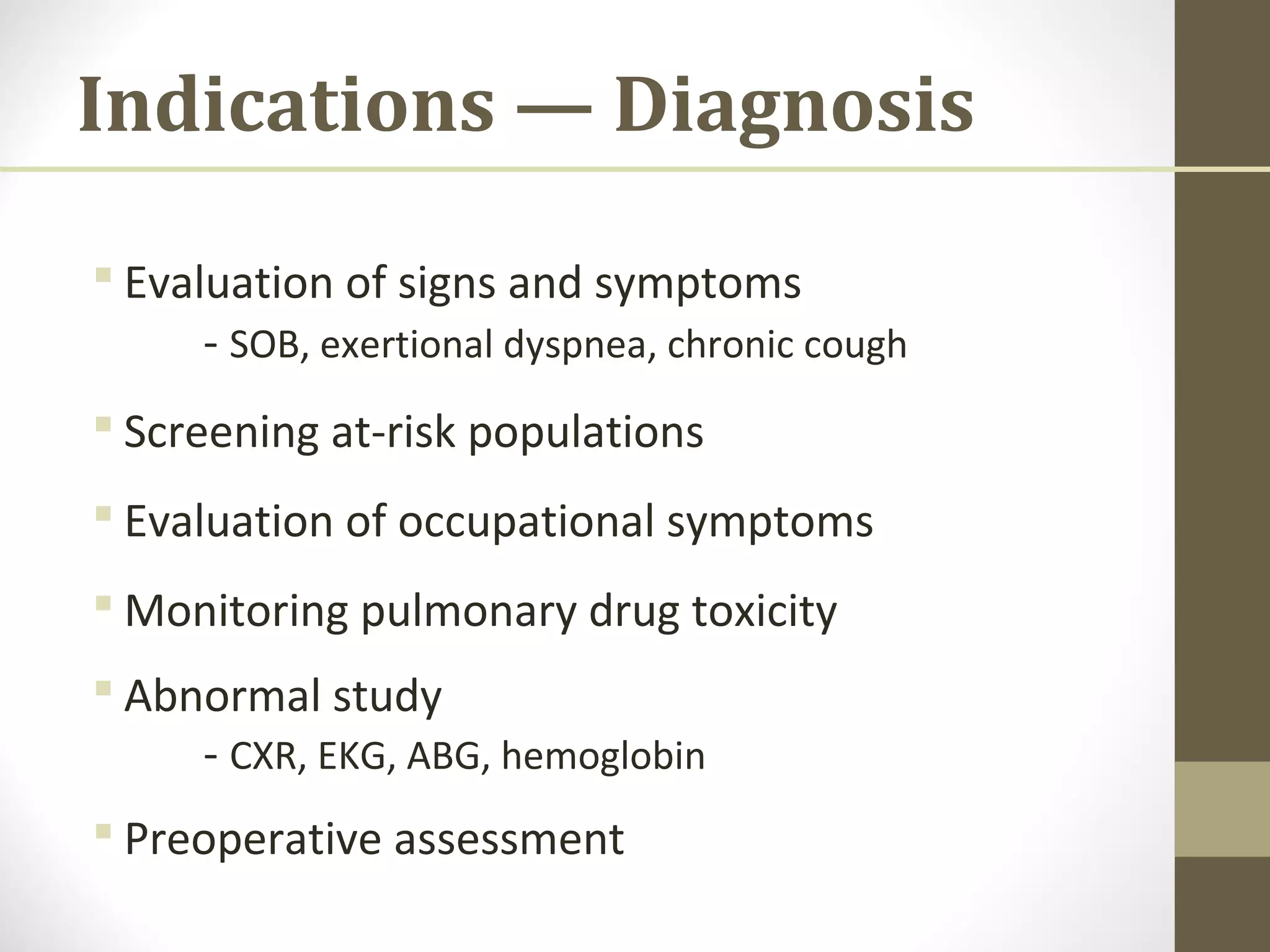Indications — Diagnosis
 Evaluation of signs and symptoms
- SOB, exertional dyspnea, chronic cough
 Screening at-risk populations
 Evaluation of occupational symptoms
 Monitoring pulmonary drug toxicity
 Abnormal study
- CXR, EKG, ABG, hemoglobin
 Preoperative assessment
 
