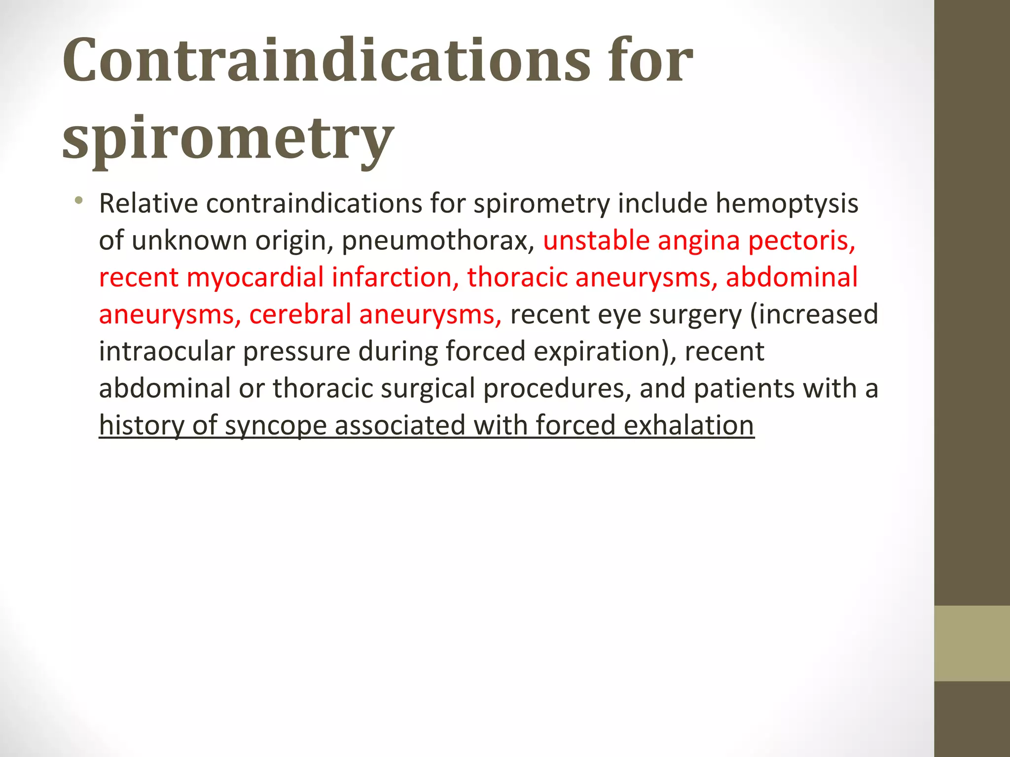 Contraindications for
spirometry
• Relative contraindications for spirometry include hemoptysis
of unknown origin, pneumothorax, unstable angina pectoris,
recent myocardial infarction, thoracic aneurysms, abdominal
aneurysms, cerebral aneurysms, recent eye surgery (increased
intraocular pressure during forced expiration), recent
abdominal or thoracic surgical procedures, and patients with a
history of syncope associated with forced exhalation
 