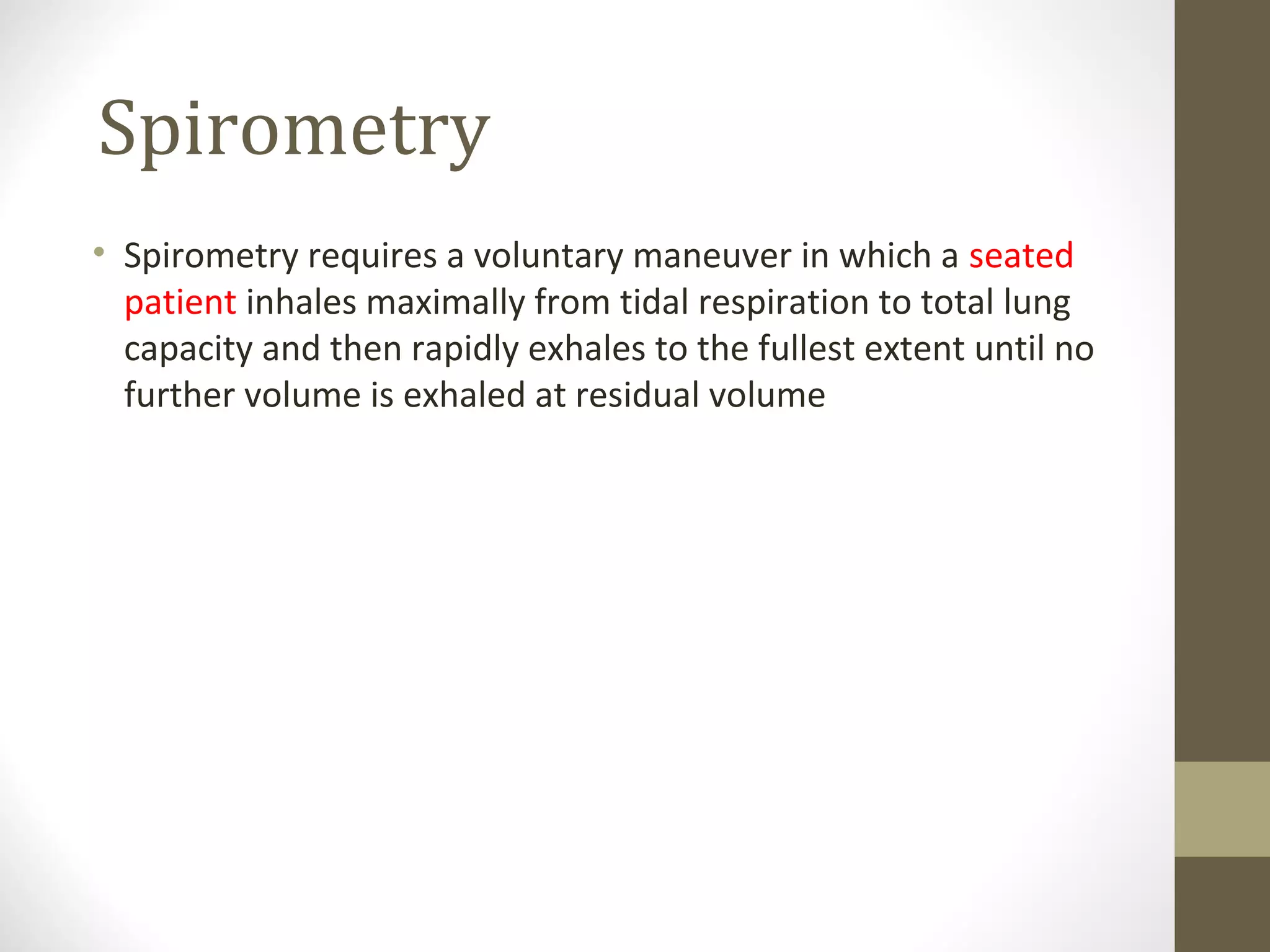 Spirometry
• Spirometry requires a voluntary maneuver in which a seated
patient inhales maximally from tidal respiration to total lung
capacity and then rapidly exhales to the fullest extent until no
further volume is exhaled at residual volume
 