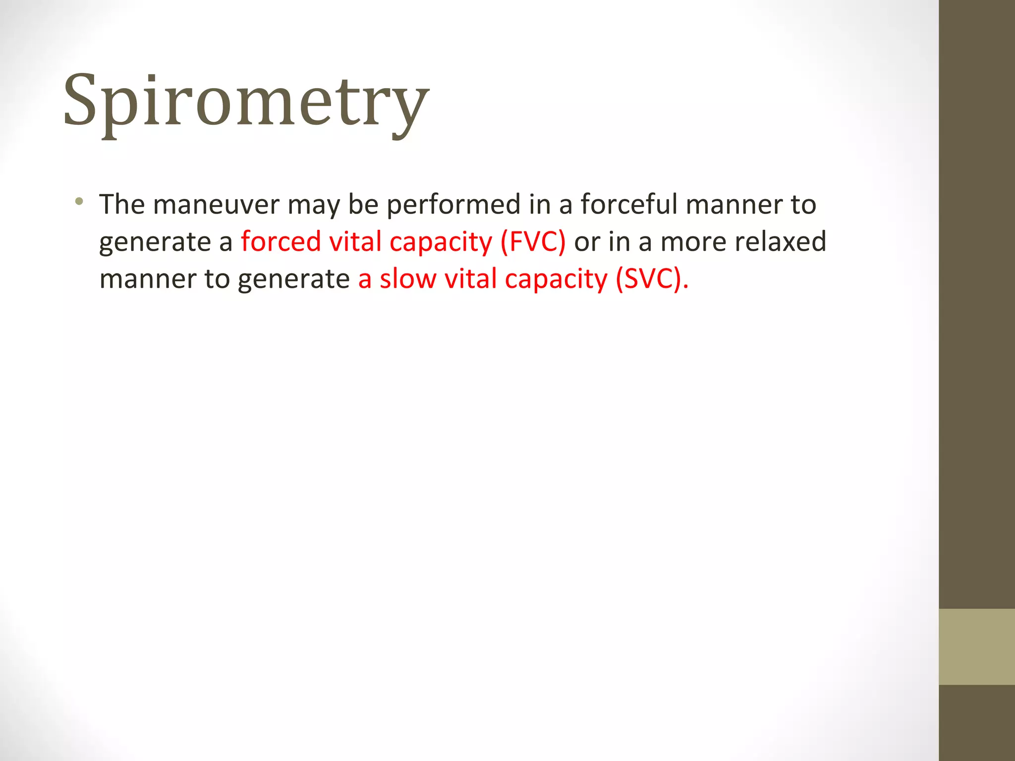 Spirometry
• The maneuver may be performed in a forceful manner to
generate a forced vital capacity (FVC) or in a more relaxed
manner to generate a slow vital capacity (SVC).
 