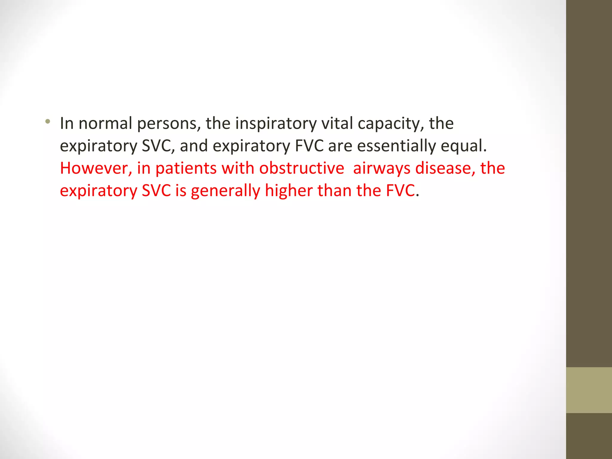 • In normal persons, the inspiratory vital capacity, the
expiratory SVC, and expiratory FVC are essentially equal.
However, in patients with obstructive airways disease, the
expiratory SVC is generally higher than the FVC.
 