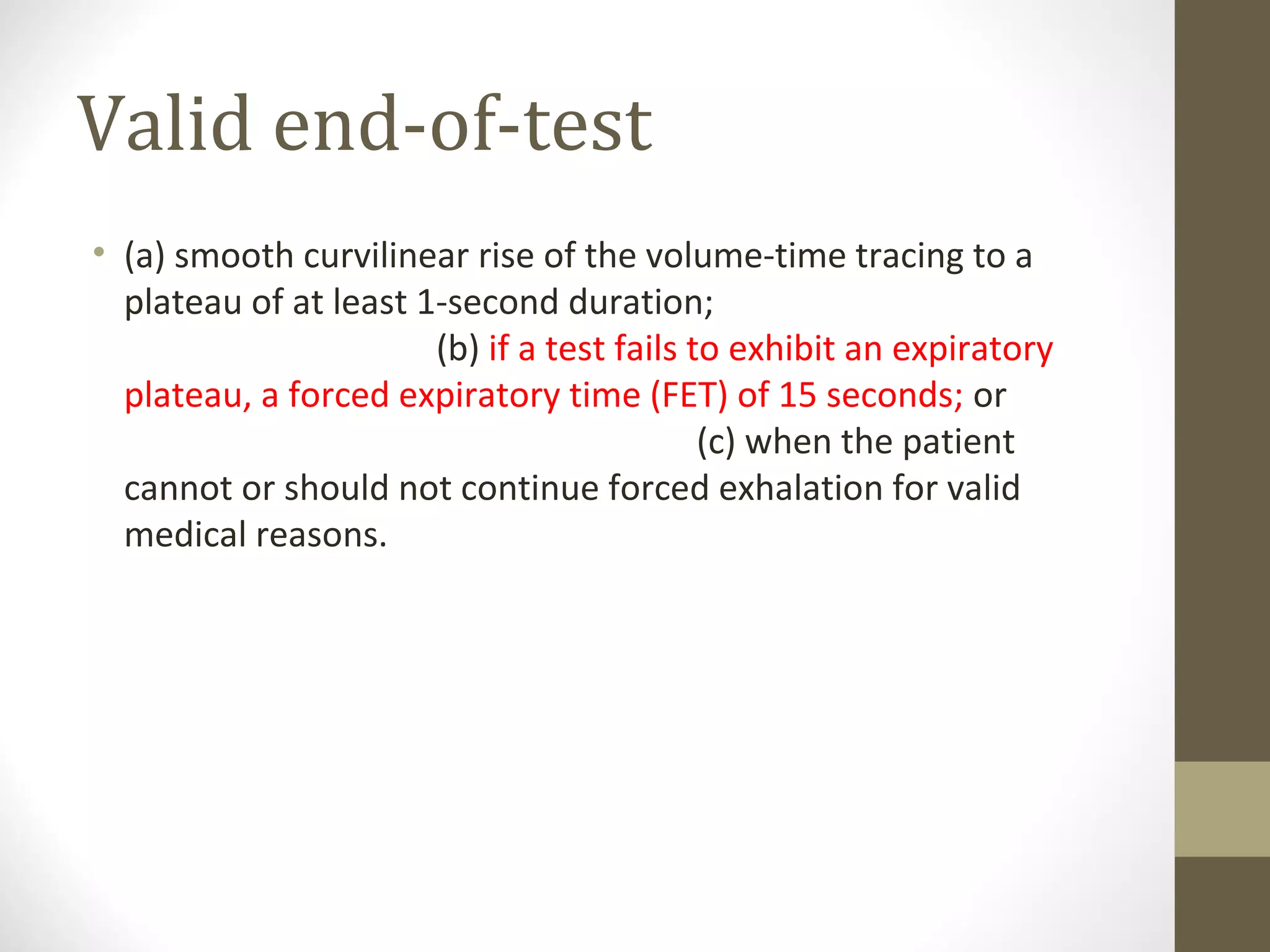 Valid end-of-test
• (a) smooth curvilinear rise of the volume-time tracing to a
plateau of at least 1-second duration;
(b) if a test fails to exhibit an expiratory
plateau, a forced expiratory time (FET) of 15 seconds; or
(c) when the patient
cannot or should not continue forced exhalation for valid
medical reasons.
 