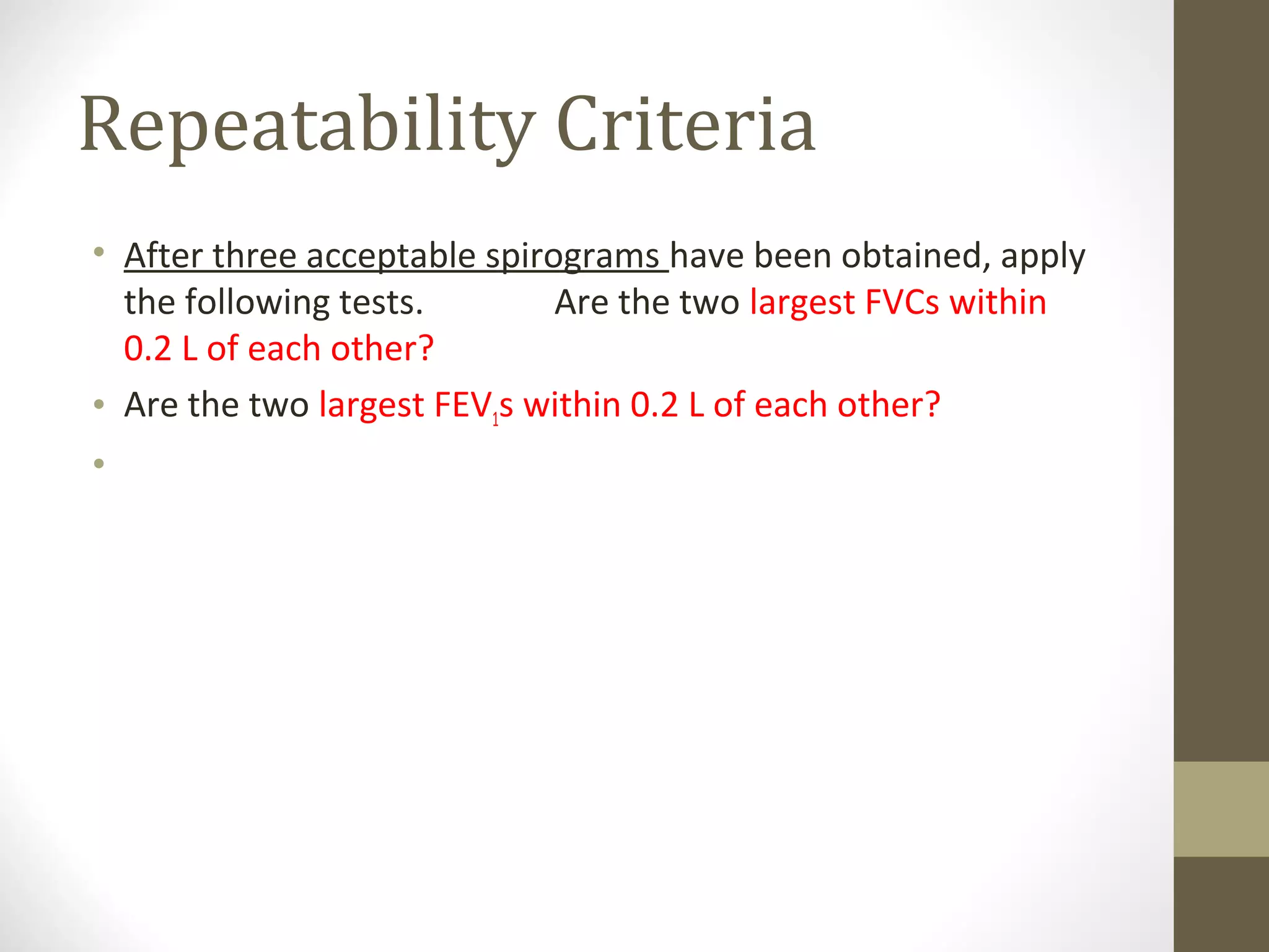 Repeatability Criteria
• After three acceptable spirograms have been obtained, apply
the following tests. Are the two largest FVCs within
0.2 L of each other?
• Are the two largest FEV1s within 0.2 L of each other?
• If both of these criteria are met, the test session may be
concluded
 