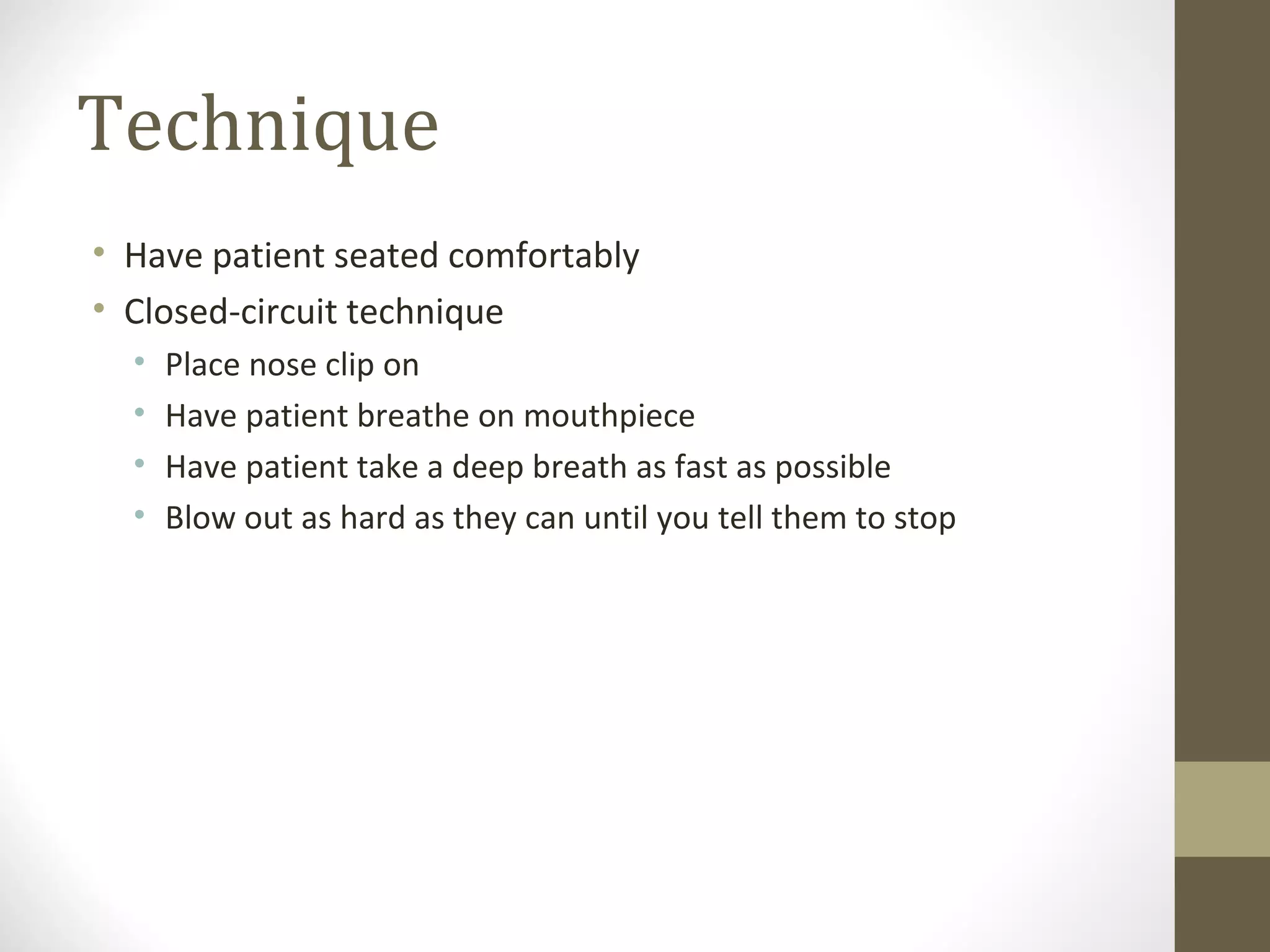 Technique
• Have patient seated comfortably
• Closed-circuit technique
• Place nose clip on
• Have patient breathe on mouthpiece
• Have patient take a deep breath as fast as possible
• Blow out as hard as they can until you tell them to stop
 