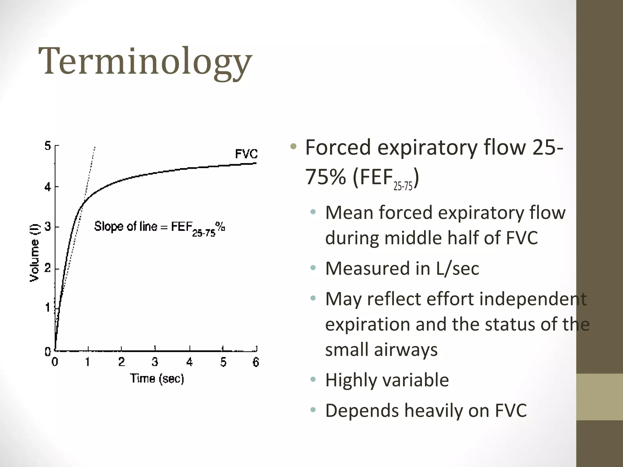 Terminology
• Forced expiratory flow 25-
75% (FEF25-75)
• Mean forced expiratory flow
during middle half of FVC
• Measured in L/sec
• May reflect effort independent
expiration and the status of the
small airways
• Highly variable
• Depends heavily on FVC
 