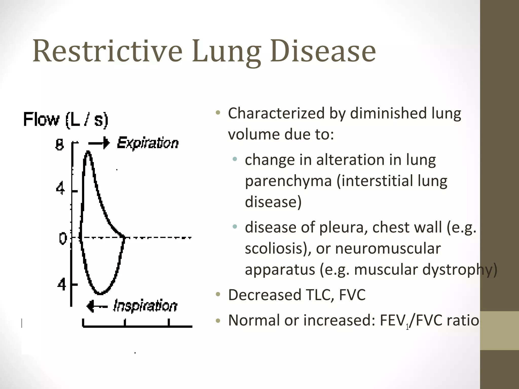 Restrictive Lung Disease
• Characterized by diminished lung
volume due to:
• change in alteration in lung
parenchyma (interstitial lung
disease)
• disease of pleura, chest wall (e.g.
scoliosis), or neuromuscular
apparatus (e.g. muscular dystrophy)
• Decreased TLC, FVC
• Normal or increased: FEV1/FVC ratio
 