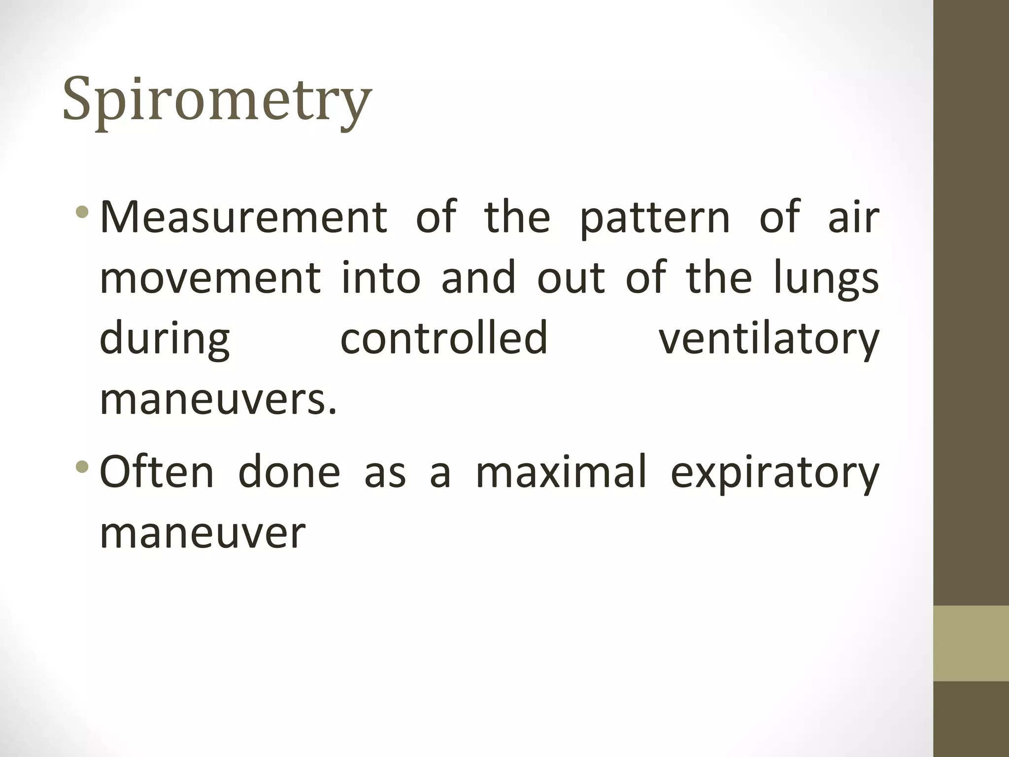 Spirometry
•Measurement of the pattern of air
movement into and out of the lungs
during controlled ventilatory
maneuvers.
•Often done as a maximal expiratory
maneuver
 