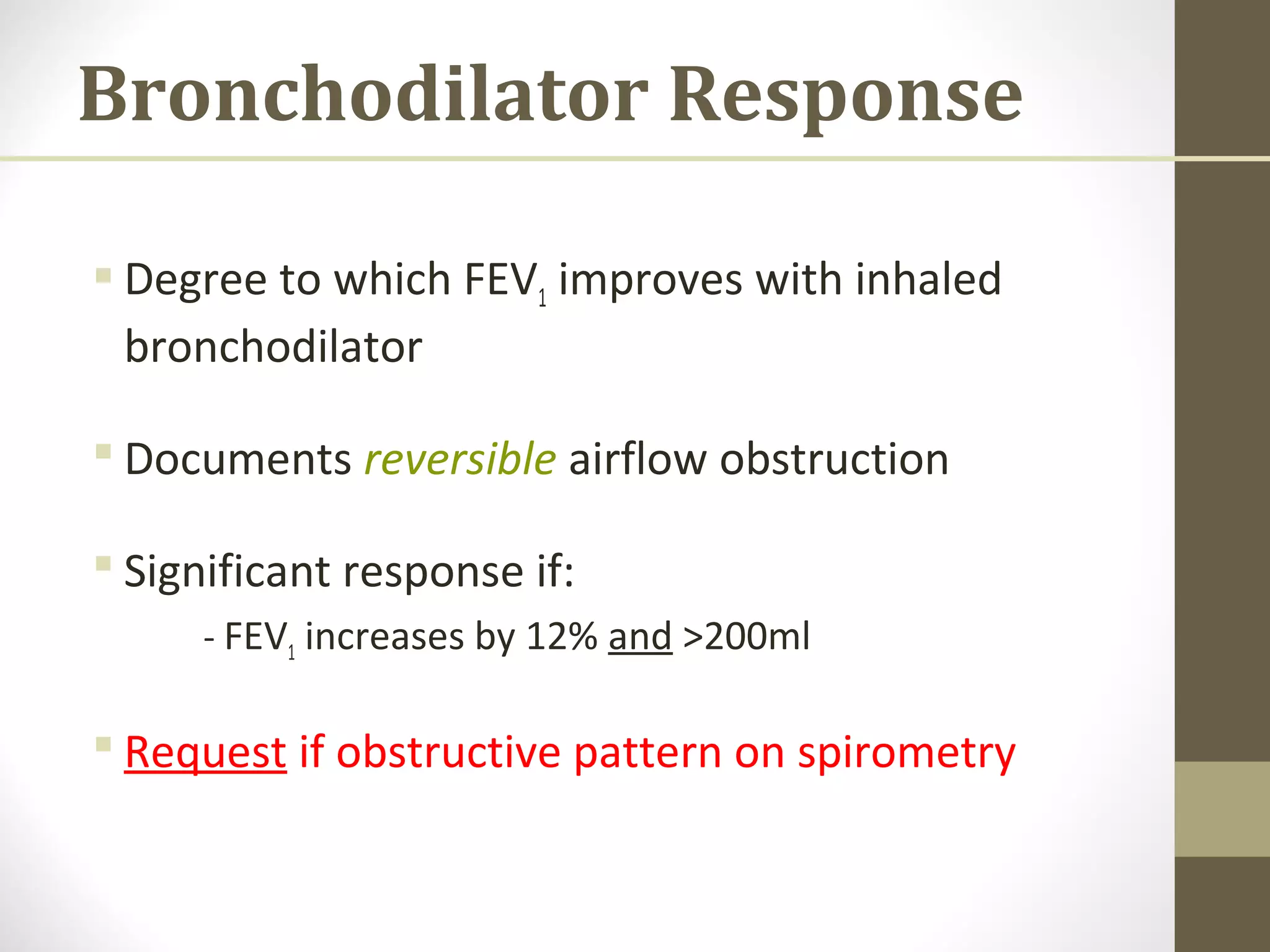 Bronchodilator Response
 Degree to which FEV1 improves with inhaled
bronchodilator
 Documents reversible airflow obstruction
 Significant response if:
- FEV1 increases by 12% and >200ml
 Request if obstructive pattern on spirometry
 