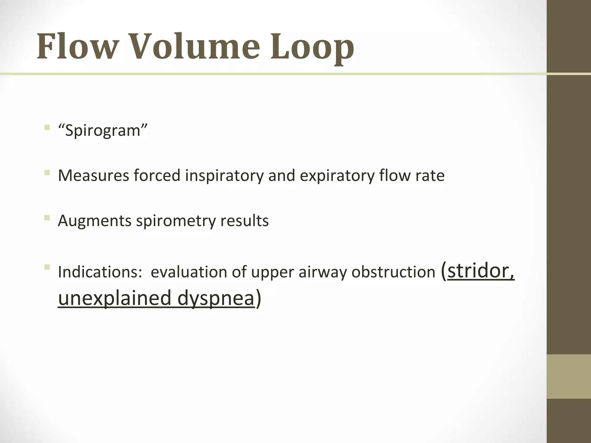 Flow Volume Loop
 “Spirogram”
 Measures forced inspiratory and expiratory flow rate
 Augments spirometry results
 Indications: evaluation of upper airway obstruction (stridor,
unexplained dyspnea)
 