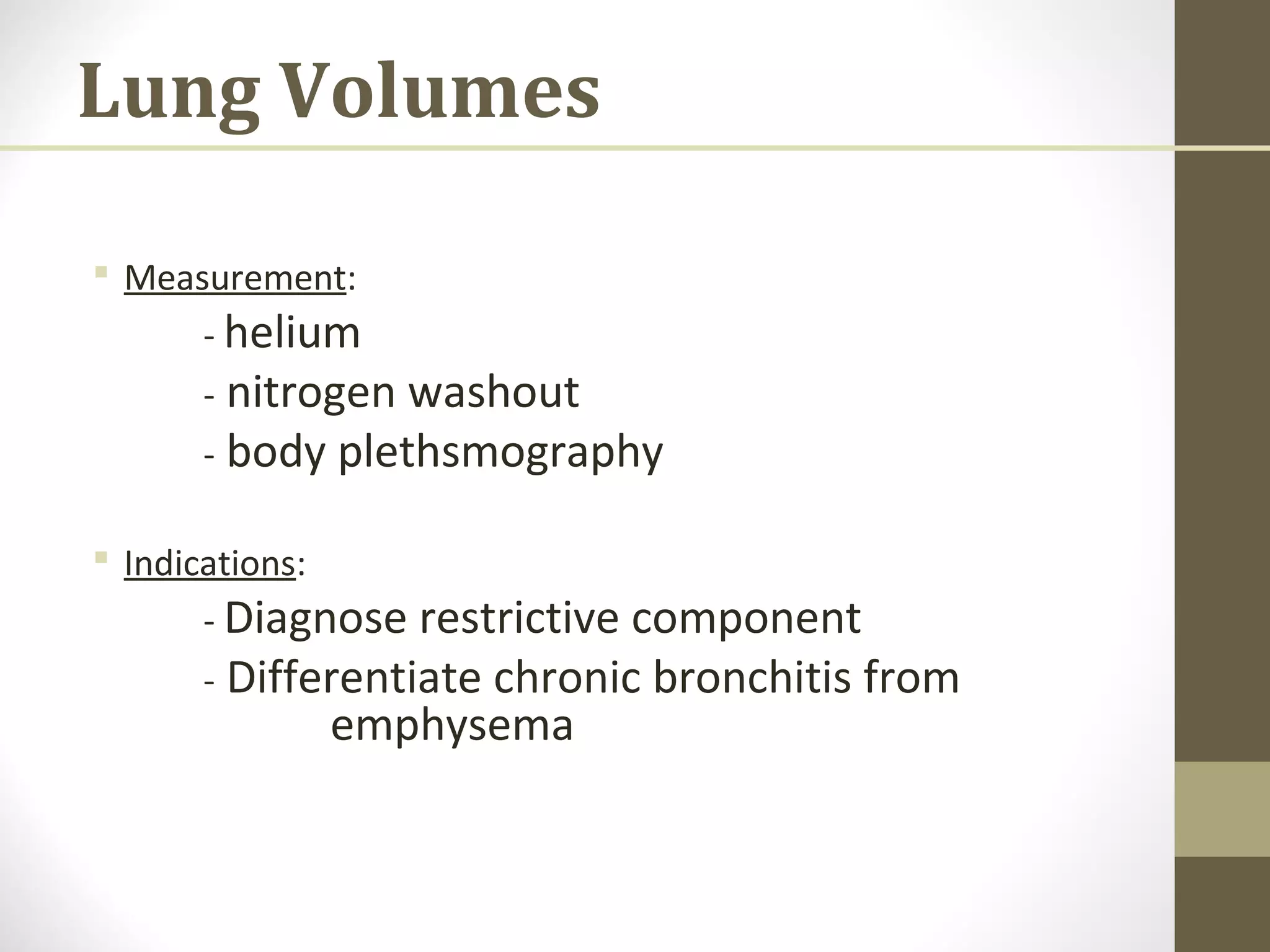 Lung Volumes
 Measurement:
- helium
- nitrogen washout
- body plethsmography
 Indications:
- Diagnose restrictive component
- Differentiate chronic bronchitis from
emphysema
 