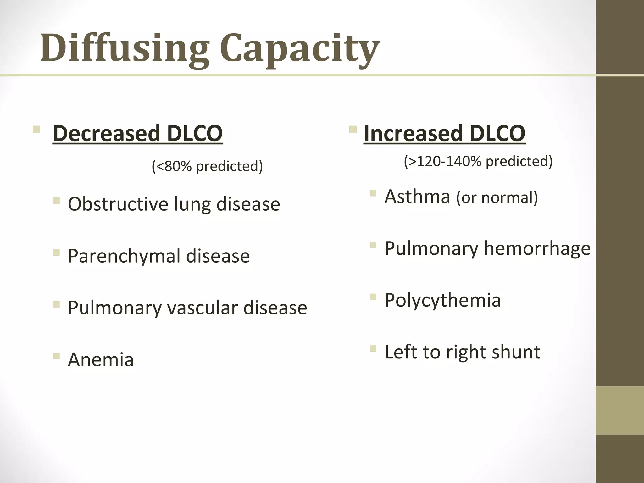 Diffusing Capacity
 Decreased DLCO
(<80% predicted)
 Obstructive lung disease
 Parenchymal disease
 Pulmonary vascular disease
 Anemia
 Increased DLCO
(>120-140% predicted)
 Asthma (or normal)
 Pulmonary hemorrhage
 Polycythemia
 Left to right shunt
 