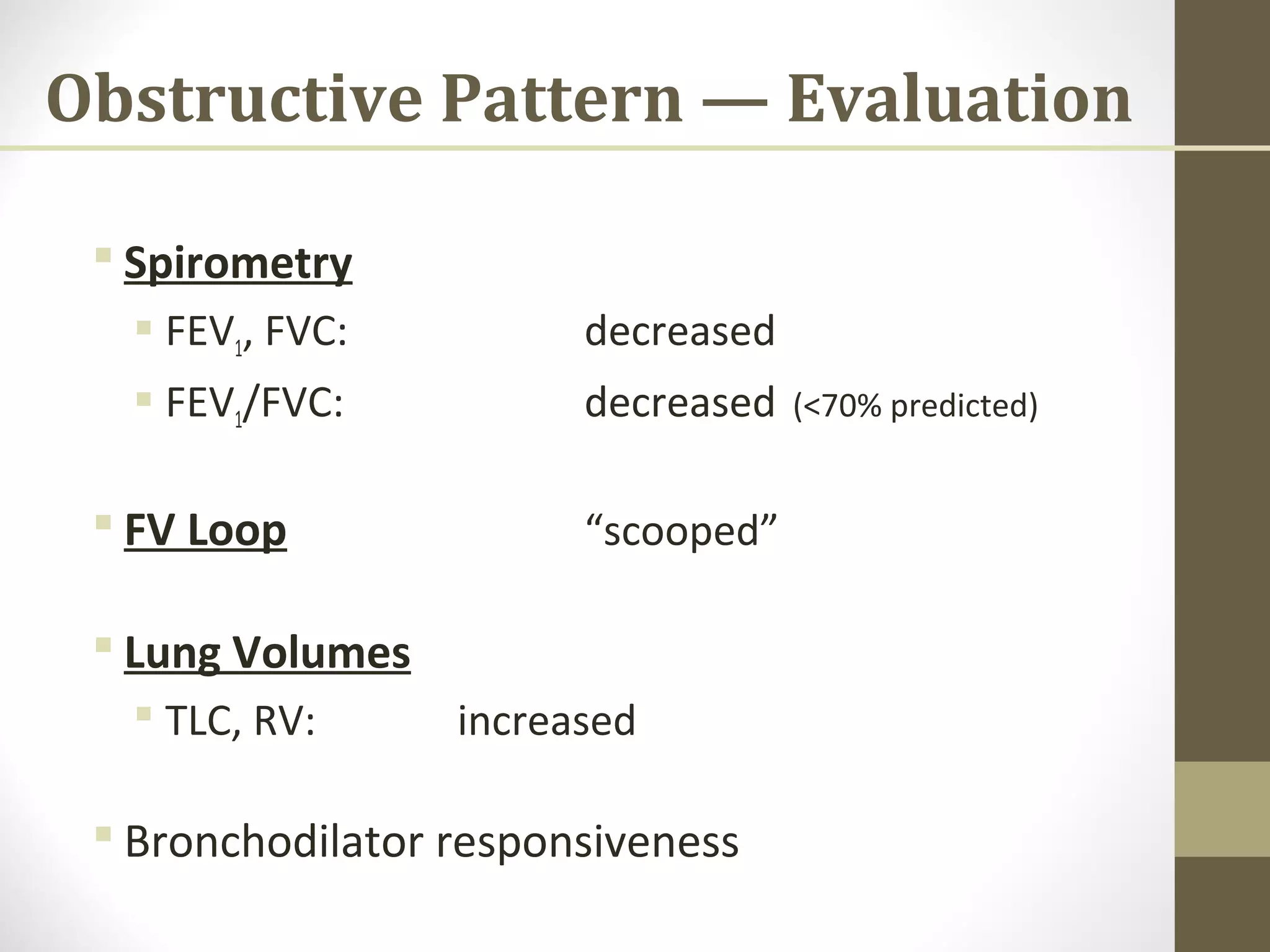 Obstructive Pattern — Evaluation
 Spirometry
 FEV1, FVC: decreased
 FEV1/FVC: decreased (<70% predicted)
 FV Loop “scooped”
 Lung Volumes
 TLC, RV: increased
 Bronchodilator responsiveness
 