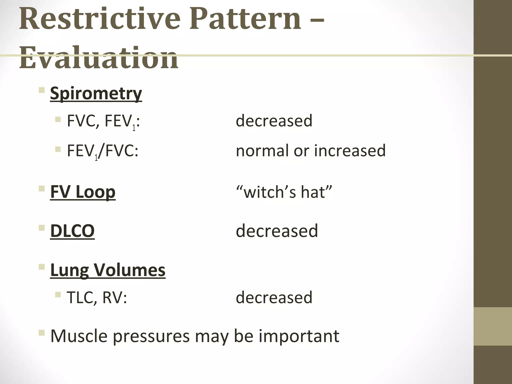 Restrictive Pattern –
Evaluation
 Spirometry
 FVC, FEV1: decreased
 FEV1/FVC: normal or increased
 FV Loop “witch’s hat”
 DLCO decreased
 Lung Volumes
 TLC, RV: decreased
 Muscle pressures may be important
 