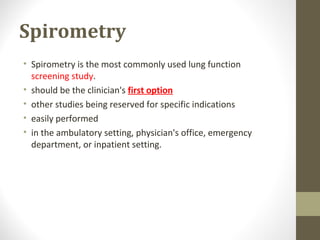 Spirometry
• Spirometry is the most commonly used lung function
screening study.
• should be the clinician's first option
• other studies being reserved for specific indications
• easily performed
• in the ambulatory setting, physician's office, emergency
department, or inpatient setting.
 
