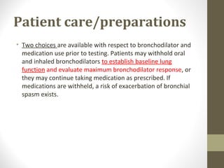 Patient care/preparations
• Two choices are available with respect to bronchodilator and
medication use prior to testing. Patients may withhold oral
and inhaled bronchodilators to establish baseline lung
function and evaluate maximum bronchodilator response, or
they may continue taking medication as prescribed. If
medications are withheld, a risk of exacerbation of bronchial
spasm exists.
 