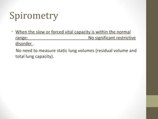 Spirometry
• When the slow or forced vital capacity is within the normal
range: No significant restrictive
disorder .
No need to measure static lung volumes (residual volume and
total lung capacity).
 