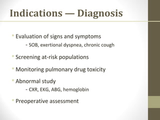 Indications — Diagnosis
 Evaluation of signs and symptoms
- SOB, exertional dyspnea, chronic cough
 Screening at-risk populations
 Monitoring pulmonary drug toxicity
 Abnormal study
- CXR, EKG, ABG, hemoglobin
 Preoperative assessment
 
