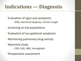 Indications — Diagnosis
 Evaluation of signs and symptoms
- SOB, exertional dyspnea, chronic cough
 Screening at-risk populations
 Evaluation of occupational symptoms
 Monitoring pulmonary drug toxicity
 Abnormal study
- CXR, EKG, ABG, hemoglobin
 Preoperative assessment
 