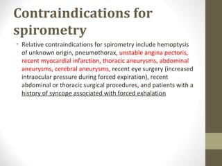 Contraindications for
spirometry
• Relative contraindications for spirometry include hemoptysis
of unknown origin, pneumothorax, unstable angina pectoris,
recent myocardial infarction, thoracic aneurysms, abdominal
aneurysms, cerebral aneurysms, recent eye surgery (increased
intraocular pressure during forced expiration), recent
abdominal or thoracic surgical procedures, and patients with a
history of syncope associated with forced exhalation
 