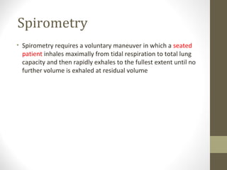 Spirometry
• Spirometry requires a voluntary maneuver in which a seated
patient inhales maximally from tidal respiration to total lung
capacity and then rapidly exhales to the fullest extent until no
further volume is exhaled at residual volume
 