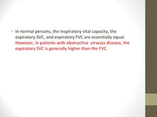 • In normal persons, the inspiratory vital capacity, the
expiratory SVC, and expiratory FVC are essentially equal.
However, in patients with obstructive airways disease, the
expiratory SVC is generally higher than the FVC.
 