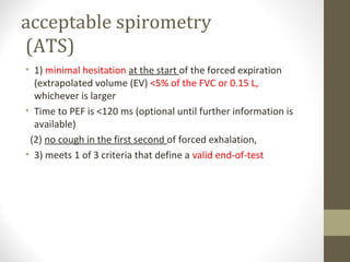 acceptable spirometry
(ATS)
• 1) minimal hesitation at the start of the forced expiration
(extrapolated volume (EV) <5% of the FVC or 0.15 L,
whichever is larger
• Time to PEF is <120 ms (optional until further information is
available)
(2) no cough in the first second of forced exhalation,
• 3) meets 1 of 3 criteria that define a valid end-of-test
 