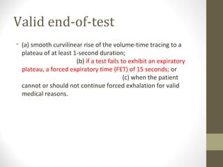 Valid end-of-test
• (a) smooth curvilinear rise of the volume-time tracing to a
plateau of at least 1-second duration;
(b) if a test fails to exhibit an expiratory
plateau, a forced expiratory time (FET) of 15 seconds; or
(c) when the patient
cannot or should not continue forced exhalation for valid
medical reasons.
 