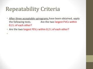 Repeatability Criteria
• After three acceptable spirograms have been obtained, apply
the following tests. Are the two largest FVCs within
0.2 L of each other?
• Are the two largest FEV1s within 0.2 L of each other?
• If both of these criteria are met, the test session may be
concluded
 