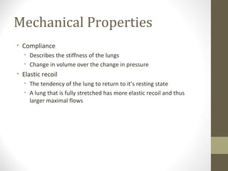 Mechanical Properties
• Compliance
• Describes the stiffness of the lungs
• Change in volume over the change in pressure
• Elastic recoil
• The tendency of the lung to return to it’s resting state
• A lung that is fully stretched has more elastic recoil and thus
larger maximal flows
 